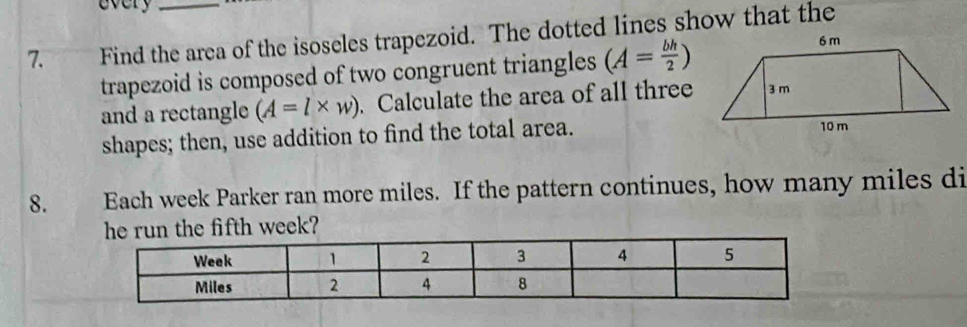 every 
7. Find the area of the isoseles trapezoid. The dotted lines show that the 
trapezoid is composed of two congruent triangles (A= bh/2 )
and a rectangle (A=l* w). Calculate the area of all three 
shapes; then, use addition to find the total area. 
8. Each week Parker ran more miles. If the pattern continues, how many miles di 
week?