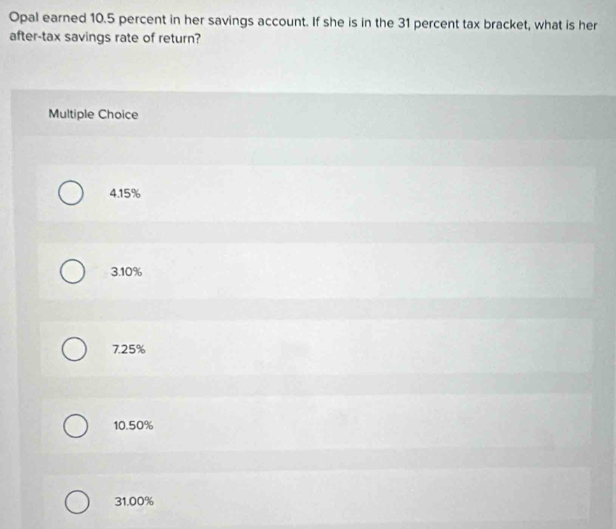 Opal earned 10.5 percent in her savings account. If she is in the 31 percent tax bracket, what is her
after-tax savings rate of return?
Multiple Choice
4. 15%
3. 10%
7.25%
10.50%
31.00%