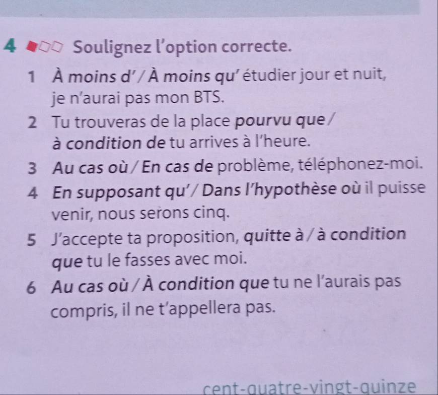 Soulignez l’option correcte. 
1 À moins d' / À moins qu' étudier jour et nuit, 
je n’aurai pas mon BTS. 
2 Tu trouveras de la place pourvu que 
à condition de tu arrives à l'heure. 
3 Au cas où / En cas de problème, téléphonez-moi. 
4 En supposant qu'/ Dans l'hypothèse où il puisse 
venir, nous serons cinq. 
5 J'accepte ta proposition, quitte à / à condition 
que tu le fasses avec moi. 
6 Au cas où / À condition que tu ne l'aurais pas 
compris, il ne t’appellera pas. 
cent-quatre-vingt-quinze