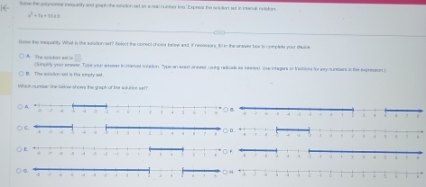 Solve the polynomsal inequality and graph the sonnion set on a real number lino,' Exprass the solution set in intanvac netetion.
x^2+7x+10≥ 0
Save the inequality. What is the sointion set? Select the comect cholce belew aad, if necassan, fill in the anawer box to complete your cholce
A The srh tri n (Simplify your amaver. Type your arever in inerval notation. Type an axact answer, using redicals as neaded. Use integars or tractioes for ay numbers in the expression.I
B. The saiution set is the emply sot
Which number line below shows the graph of te solution sem