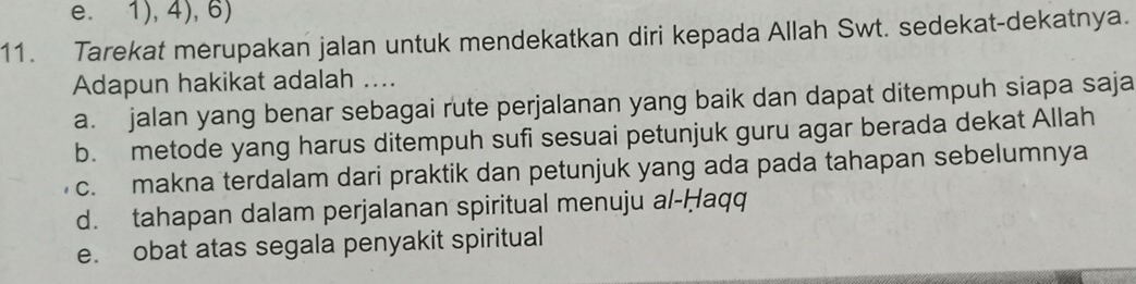 e. 1), 4), 6)
11. Tarekat merupakan jalan untuk mendekatkan diri kepada Allah Swt. sedekat-dekatnya.
Adapun hakikat adalah ....
a. jalan yang benar sebagai rute perjalanan yang baik dan dapat ditempuh siapa saja
b. metode yang harus ditempuh sufi sesuai petunjuk guru agar berada dekat Allah
c. makna terdalam dari praktik dan petunjuk yang ada pada tahapan sebelumnya
d. tahapan dalam perjalanan spiritual menuju al-Ḥaqq
e. obat atas segala penyakit spiritual