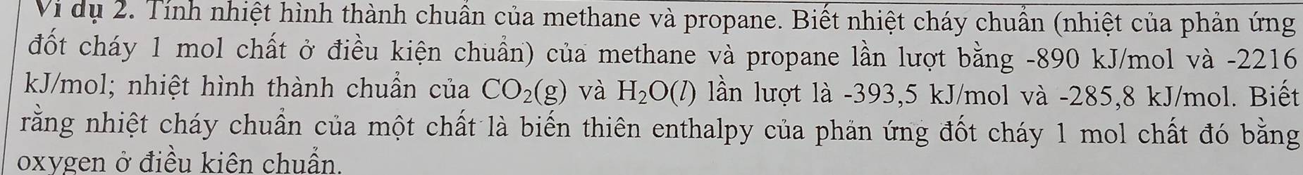 Vi dụ 2. Tính nhiệt hình thành chuẩn của methane và propane. Biết nhiệt cháy chuẩn (nhiệt của phản ứng 
đốt cháy 1 mol chất ở điều kiện chuẩn) của methane và propane lần lượt bằng -890 kJ/mol và -2216
kJ/mol; nhiệt hình thành chuẩn của CO_2(g) và H_2O(l) lần lượt là -393,5 kJ/mol và -285,8 kJ/mol. Biết 
rằng nhiệt cháy chuẩn của một chất là biến thiên enthalpy của phản ứng đốt cháy 1 mol chất đó bằng 
oxygen ở điều kiên chuẩn.