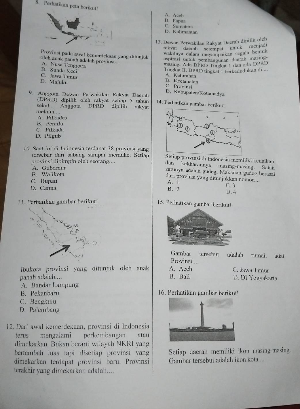 Perhatikan peta berikut!
A. Aceh
B. Papua
C. Sumatera
D. Kalimantan
13. Dewan Perwakilan Rakyat Daerah dipilih olch
rakyat daerah setempat untuk menjadi
wakilnya dalam meyampaikan segala bentuk
Provinsi pada awal kemerdekaan yang ditunjuk aspirasi untuk pembangunan daerah masing-
oleh anak panah adalah provinsi....
A. Nusa Tenggara
masing. Ada DPRD Tingkat 1 dan ada DPRD
B. Sunda Kecil Tingkat II. DPRD tingkat 1 berkedudukan di....
A. Kelurahan
C. Jawa Timur B. Kecamatan
D. Maluku C. Provinsi
D. Kabupaten/Kotamadya
9. Anggota Dewan Perwakilan Rakyat Daerah
(DPRD) dipilih oleh rakyat setiap 5 tahun 14. Perhatikan gam
sekali. Anggota DPRD dipilih rakyat
melalui....
A. Pilkades
B. Pemilu
C. Pilkada
D. Pilgub
10. Saat ini di Indonesia terdapat 38 provinsi yang
tersebar dari sabang sampai merauke. Setiapovinsi di Indonesia memiliki keunikan
provinsi dipimpin oleh seorang....
dan kekhasannya masing-masing. Salah
A. Gubernur
satunya adalah gudeg. Makanan gudeg berasal
B. Walikota
dari provinsi yang ditunjukkan nomor....
C. Bupati A. 1 C. 3
D. Camat B. 2
D. 4
11. Perhatikan gambar berikut!
15. Perhatikan gambar berikut!
Gambar tersebut adalah rumah adat
Provinsi....
Ibukota provinsi yang ditunjuk oleh anak A. Aceh C. Jawa Timur
panah adalah.... B. Bali D. DI Yogyakarta
A. Bandar Lampung
B. Pekanbaru 16. Perhatikan gambar berikut!
C. Bengkulu
D. Palembang
12. Dari awal kemerdekaan, provinsi di Indonesia
terus mengalami perkembangan atau
dimekarkan. Bukan berarti wilayah NKRI yang
bertambah luas tapi disetiap provinsi yang Setiap daerah memiliki ikon masing-masing.
dimekarkan terdapat provinsi baru. Provinsi Gambar tersebut adalah ikon kota....
terakhir yang dimekarkan adalah....