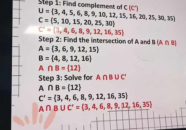 Find complement of C(C')
U= 3,4,5,6,8,9,10,12,15,16,20,25,30,35
C= 5,10,15,20,25,30
C'= 3,4,6,8,9,12,16,35
Step 2: Find the intersection of A and B(A∩ B)
A= 3,6,9,12,15
B= 4,8,12,16
A∩ B= 12
Step 3: Solve for A∩ B∪ C'
A∩ B= 12
C'= 3,4,6,8,9,12,16,35
A∩ B∪ C'= 3,4,6,8,9,12,16,35