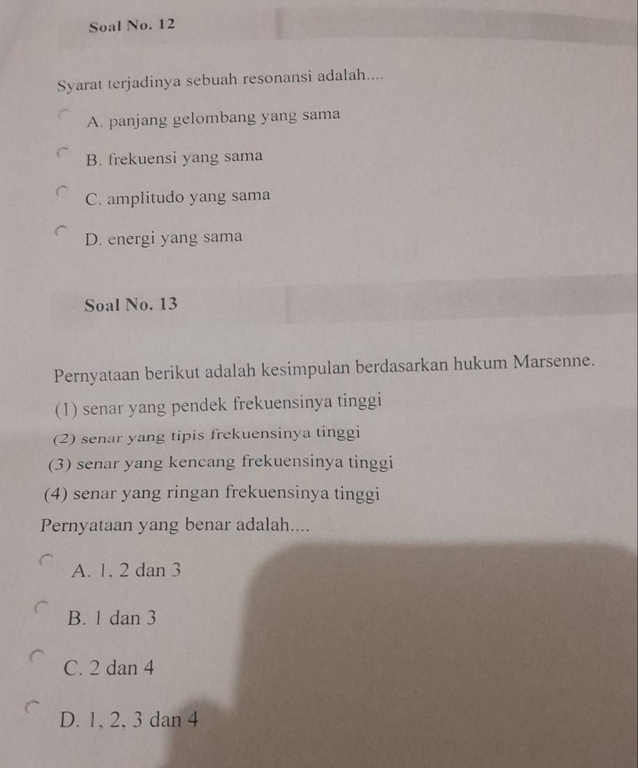 Soal No. 12
Syarat terjadinya sebuah resonansi adalah....
A. panjang gelombang yang sama
B. frekuensi yang sama
C. amplitudo yang sama
D. energi yang sama
Soal No. 13
Pernyataan berikut adalah kesimpulan berdasarkan hukum Marsenne.
(1) senar yang pendek frekuensinya tinggi
(2) senar yang tipis frekuensinya tinggi
(3) senar yang kencang frekuensinya tinggi
(4) senar yang ringan frekuensinya tinggi
Pernyataan yang benar adalah....
A. 1, 2 dan 3
B. 1 dan 3
C. 2 dan 4
D. 1, 2, 3 dan 4