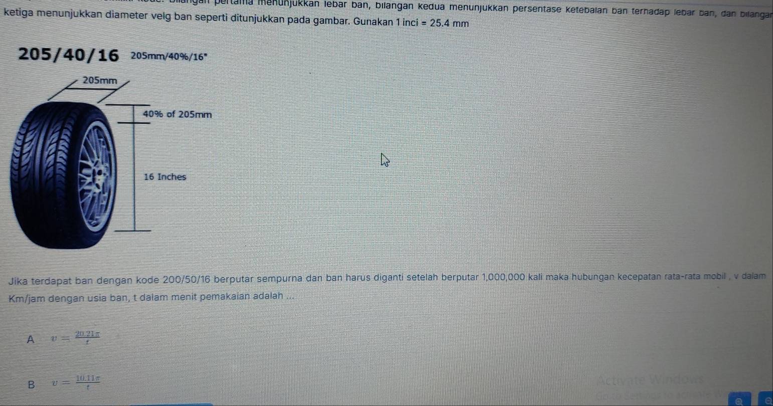 pertama mehünjukkan lebar ban, bilangan kedua menunjükkan persentäse ketebalan ban terhadap lebar ban, dan bilangan
ketiga menunjukkan diameter velg ban seperti ditunjukkan pada gambar. Gunakan 1inci=25.4mm
Jika terdapat ban dengan kode 200/50/16 s berputar sempurna dan ban harus diganti setelah berputar 1,000,000 kali maka hubungan kecepatan rata-rata mobil , v dalam
Km/jam dengan usia ban, t dalam menit pemakaian adalah ...
A v= (20.21π )/t 
B v= (10.11π )/t 