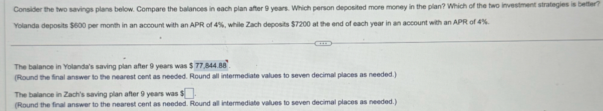 Consider the two savings plans below. Compare the balances in each plan after 9 years. Which person deposited more money in the plan? Which of the two investment strategies is better?
Yolanda deposits $600 per month in an account with an APR of 4%, while Zach deposits $7200 at the end of each year in an account with an APR of 4%.
The balance in Yolanda's saving plan after 9 years was $ 77,844.88.
(Round the final answer to the nearest cent as needed. Round all intermediate values to seven decimal places as needed.)
The balance in Zach's saving plan after 9 years was $□.
(Round the final answer to the nearest cent as needed. Round all intermediate values to seven decimal places as needed.)