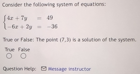 Consider the following system of equations:
beginarrayl 4x+7y=49 -6x+2y=-36endarray.
True or False: The point (7,3) is a solution of the system.
True False
Question Help: Message instructor