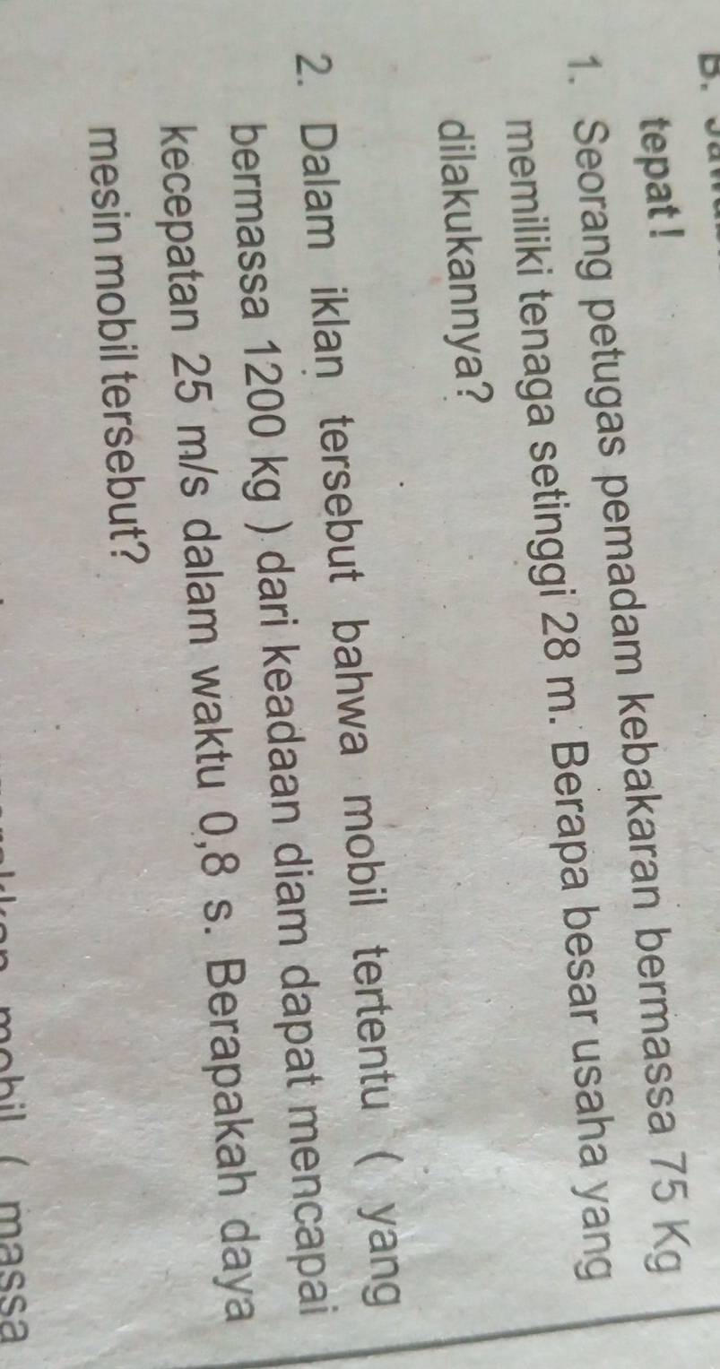 tepat ! 
1. Seorang petugas pemadam kebakaran bermassa 75 Kg
memiliki tenaga setinggi 28 m. Berapa besar usaha yang 
dilakukannya? 
2. Dalam iklan tersebut bahwa mobil tertentu ( yang 
bermassa 1200 kg ) dari keadaan diam dapat mencapai 
kecepatan 25 m/s dalam waktu 0,8 s. Berapakah daya 
mesin mobil tersebut?