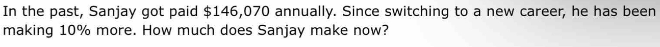 In the past, Sanjay got paid $146,070 annually. Since switching to a new career, he has been 
making 10% more. How much does Sanjay make now?