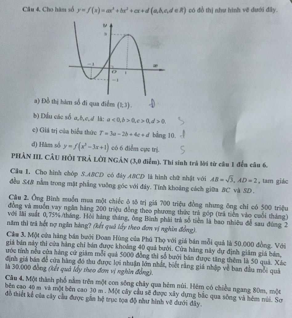 Cho hàm số y=f(x)=ax^3+bx^2+cx+d(a,b,c,d∈ R) có đồ thị như hình vẽ dưới đây.
a) Đồ thị hàm số đi qua điềm (1;3).
b) Dấu các số a,b,c,d là: a<0,b>0,c>0,d>0.
c) Giá trị của biểu thức T=3a-2b+4c+d bằng 10.
d) Hàm số y=f(x^3-3x+1) có 6 điểm cực trị.
PHÀN III. CÂU HỏI TRẢ LỜI NGÁN (3,0 điễm). Thí sinh trả lời từ câu 1 đến câu 6.
Câu 1. Cho hình chóp S.ABCD có đáy ABCD là hình chữ nhật với AB=sqrt(3),AD=2 , tam giác
đều SAB nằm trong mặt phẳng vuông góc với đáy. Tính khoảng cách giữa BC và SD .
Câu 2. Ông Bình muốn mua một chiếc ô tô trị giá 700 triệu đồng nhưng ông chỉ có 500 triệu
đồng và muốn vay ngân hàng 200 triệu đồng theo phương thức trả góp (trả tiền vào cuối tháng)
với lãi suất 0,75%/tháng. Hỏi hàng tháng, ông Bình phải trả số tiền là bao nhiêu để sau đúng 2
tnăm thì trả hết nợ ngân hàng? (kết quả lấy theo đơn vị nghìn đồng).
Câu 3. Một cửa hàng bán bưởi Đoan Hùng của Phú Thọ với giá bán mỗi quả là 50.000 đồng. Với
giá bán này thì cửa hàng chỉ bán được khoảng 40 quả bưởi. Cửa hàng này dự định giảm giá bán,
tước tính nếu cửa hàng cứ giảm mỗi quả 5000 đồng thì số bưởi bán được tăng thêm là 50 quả. Xác
định giá bán để cửa hàng đó thu được lợi nhuận lớn nhất, biết rằng giá nhập về ban đầu mỗi quả
là 30.000 đồng (kết quả lấy theo đơn vị nghìn đồng).
Câu 4. Một thành phố nằm trên một con sông chảy qua hẻm núi. Hẻm có chiều ngang 80m, một
bên cao 40 m và một bên cao 30 m . Một cây cầu sẽ được xây dựng bắc qua sông và hẻm núi. Sơ
đồ thiết kế của cây cầu được gắn hệ trục tọa độ như hình vẽ dưới đây.