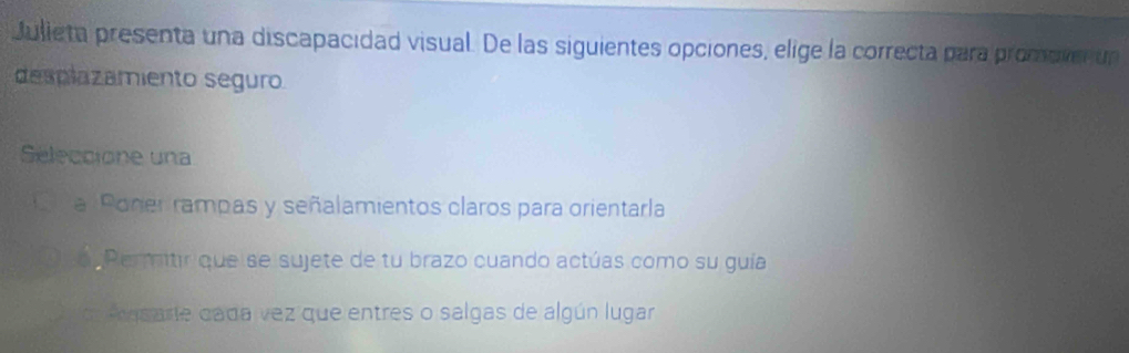 Julieta presenta una discapacidad visual. De las siguientes opciones, elige la correcta para promove un
desplazamiento seguro
Séleccione una
a Poner rampas y señalamientos claros para orientarla
o Permitir que se sujete de tu brazo cuando actúas como su guía
a s arte cada vez que entres o salgas de algún lugar