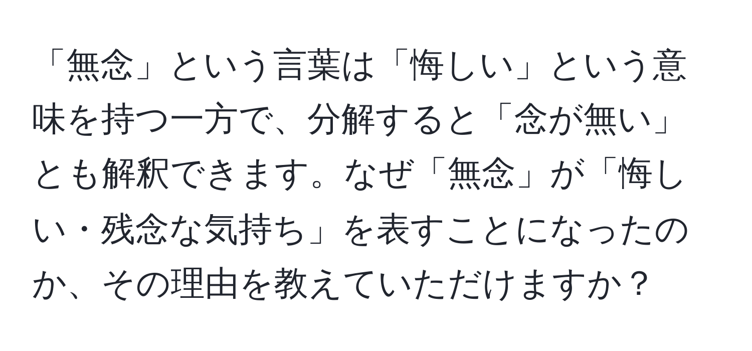 「無念」という言葉は「悔しい」という意味を持つ一方で、分解すると「念が無い」とも解釈できます。なぜ「無念」が「悔しい・残念な気持ち」を表すことになったのか、その理由を教えていただけますか？