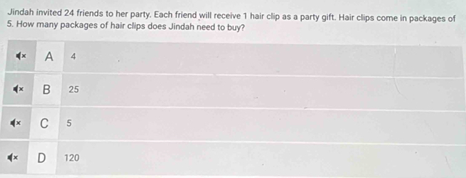 Jindah invited 24 friends to her party. Each friend will receive 1 hair clip as a party gift. Hair clips come in packages of
5. How many packages of hair clips does Jindah need to buy?
A 4
× B 25
C 5
D 120