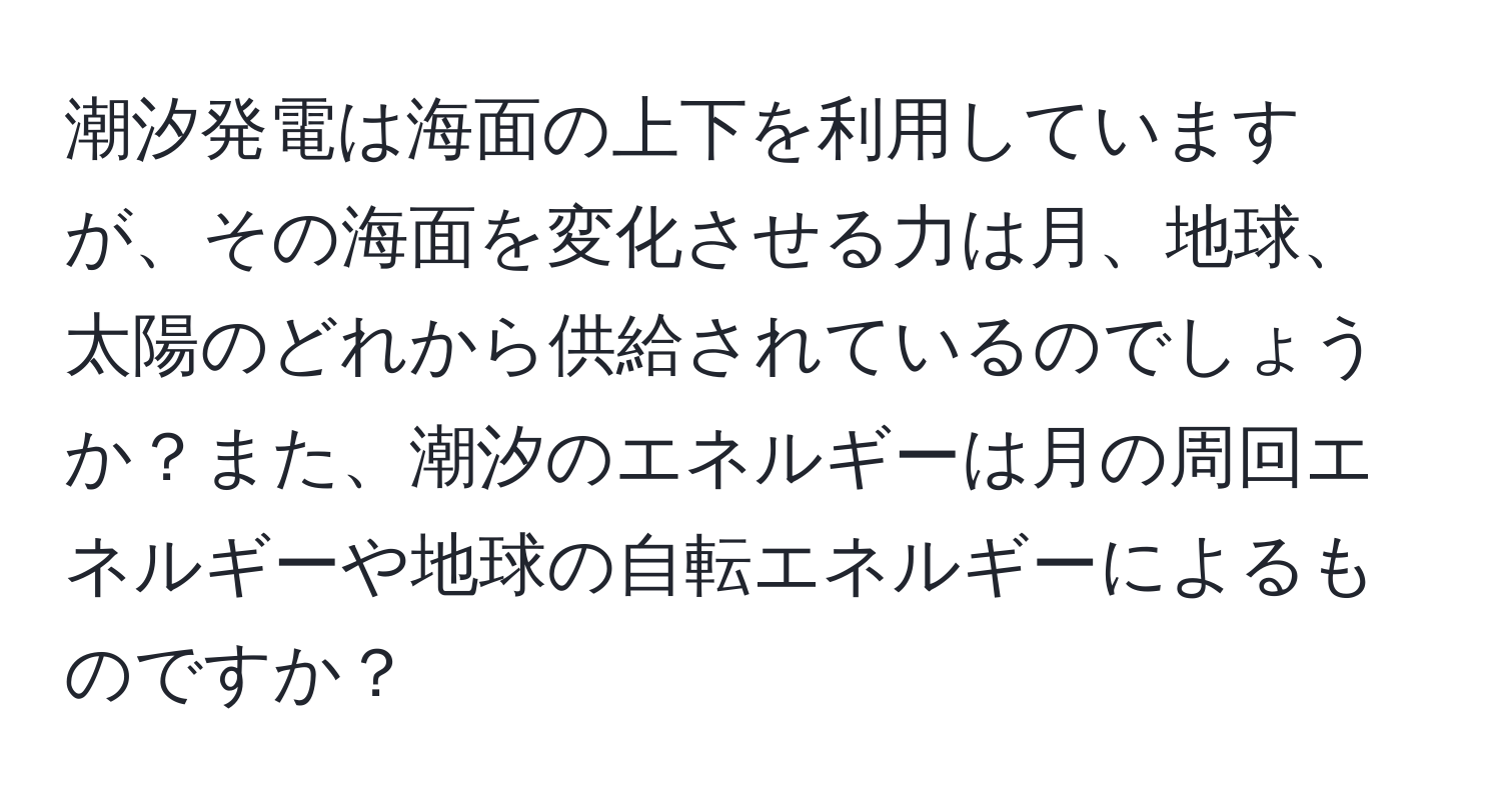 潮汐発電は海面の上下を利用していますが、その海面を変化させる力は月、地球、太陽のどれから供給されているのでしょうか？また、潮汐のエネルギーは月の周回エネルギーや地球の自転エネルギーによるものですか？