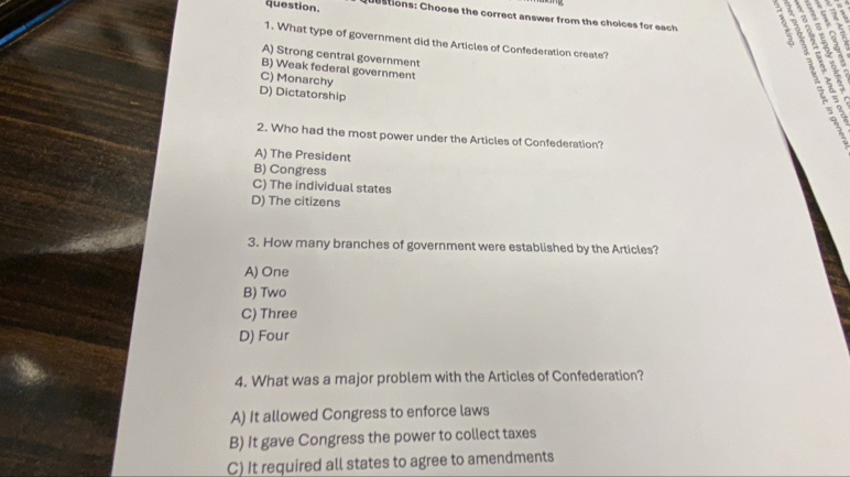 question. e stions: Choose the correct answer from the choices for each 3 ;
. 6
1. What type of government did the Articles of Confederation create?
A) Strong central government

B) Weak federal government
C) Monarchy
D) Dictatorship
2 ä x 1
2. Who had the most power under the Articles of Confederation?
A) The President
B) Congress
C) The individual states
D) The citizens
3. How many branches of government were established by the Articles?
A) One
B) Two
C) Three
D) Four
4. What was a major problem with the Articles of Confederation?
A) It allowed Congress to enforce laws
B) It gave Congress the power to collect taxes
C) It required all states to agree to amendments