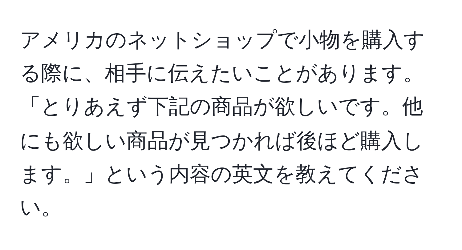 アメリカのネットショップで小物を購入する際に、相手に伝えたいことがあります。「とりあえず下記の商品が欲しいです。他にも欲しい商品が見つかれば後ほど購入します。」という内容の英文を教えてください。