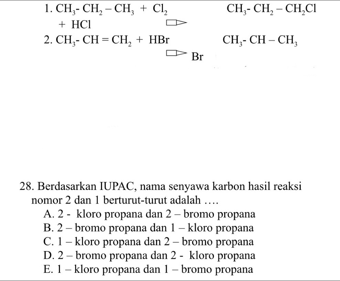 CH_3-CH_2-CH_3+Cl_2 CH_3-CH_2-CH_2Cl
+ HCl
2. CH_3-CH=CH_2+HBr CH_3-CH-CH_3
Br
28. Berdasarkan IUPAC, nama senyawa karbon hasil reaksi
nomor 2 dan 1 berturut-turut adalah …
A. 2 - kloro propana dan 2 - bromo propana
B. 2 - bromo propana dan 1 - kloro propana
C. 1 - kloro propana dan 2 - bromo propana
D. 2 - bromo propana dan 2 - kloro propana
E. 1 - kloro propana dan 1 - bromo propana