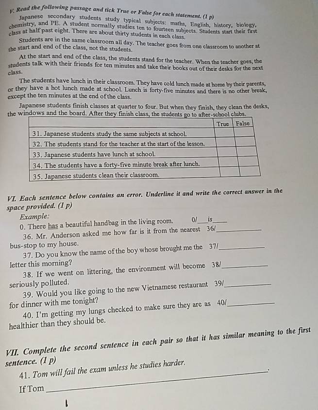 Read the following passage and tick True or False for each statement. (1 p) 
Japanese secondary students study typical subjects: maths, English, history, biology, 
chemistry, and PE. A student normally studies ten to fourteen subjects. Students start their first 
class at half past eight. There are about thirty students in each class. 
Students are in the same classroom all day. The teacher goes from one classroom to another at 
the start and end of the class, not the students. 
At the start and end of the class, the students stand for the teacher. When the teacher goes, the 
students talk with their friends for ten minutes and take their books out of their desks for the next 
class. 
The students have lunch in their classroom. They have cold lunch made at home by their parents, 
or they have a hot lunch made at school. Lunch is forty-five minutes and there is no other break, 
except the ten minutes at the end of the class. 
Japanese students finish classes at quarter to four. But when they finish, they clean the desks, 
the windows and the board. After tclubs. 
VI. Each sentence below contains an error. Underline it and write the correct answer in the 
space provided. (1 p) 
Example: 
0. There has a beautiful handbag in the living room. 0/_ is_ 
36. Mr. Anderson asked me how far is it from the nearest 36/_ 
bus-stop to my house. 
37. Do you know the name of the boy whose brought me the 37/_ 
letter this morning? 
38. If we went on littering, the environment will become 38/_ 
seriously polluted. 
39. Would you like going to the new Vietnamese restaurant 39/_ 
for dinner with me tonight? 
40. I’m getting my lungs checked to make sure they are as 40/_ 
healthier than they should be. 
VII. Complete the second sentence in each pair so that it has similar meaning to the first 
sentence. (1 p) 
41. Tom will fail the exam unless he studies harder. 
、 
If Tom