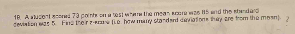 A student scored 73 points on a test where the mean score was 85 and the standard 
deviation was 5. Find their z-score (i.e. how many standard deviations they are from the mean). 2