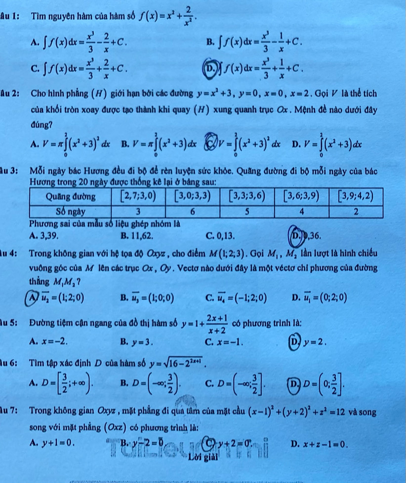 âu 1: Tìm nguyên hàm của hàm số f(x)=x^2+ 2/x^2 .
A. ∈t f(x)dx= x^3/3 - 2/x +C. ∈t f(x)dx= x^3/3 - 1/x +C.
B.
C. ∈t f(x)dx= x^3/3 + 2/x +C. D. f(x)dx= x^3/3 + 1/x +C.
Au 2: Cho hình phẳng (H) giới hạn bởi các đường y=x^2+3,y=0,x=0,x=2. Gọi V là thể tích
của khối tròn xoay được tạo thành khi quay (H) xung quanh trục Ox . Mệnh đề nào dưới đây
đúng?
A. V=π ∈tlimits _0^(2(x^2)+3)^2 lx B. V=π ∈tlimits _0^(2(x^2)+3)dx 6 V=∈tlimits _0^(2(x^2)+3)^2dx D. V=∈tlimits _0^(2(x^2)+3)dx
Au 3: Mỗi ngày bác Hương đều đi bộ để rèn luyện sức khỏe. Quãng đường đi bộ mỗi ngày của bác
ẫu số liệu ghép nhóm là
A. 3,39. B. 11,62. C. 0,13. D.0,36.
Au 4:  Trong không gian với hệ tọa độ Oxyz , cho điểm M(1;2;3). Gọi M_1,M_2 lần lượt là hình chiếu
vuông góc của M lên các trục Ox , Oy . Vectơ nào dưới đây là một véctơ chỉ phương của đường
thẳng M_1M_2 ?
overline u_2=(1;2;0) B. overline u_3=(1;0;0) C. vector u_4=(-1;2;0) D. vector u_1=(0;2;0)
Au 5: Đường tiệm cận ngang của đồ thị hàm số y=1+ (2x+1)/x+2  có phương trình là:
A. x=-2. B. y=3. C. x=-1. D y=2.
Âu 6: Tìm tập xác định D của hàm số y=sqrt(16-2^(2x+1)).
A. D=[ 3/2 ;+∈fty ). B. D=(-∈fty ; 3/2 ). C. D=(-∈fty ; 3/2 ]. D D=(0; 3/2 ].
Au 7: Trong không gian Oxyz , mặt phẳng đi qua tâm của mặt cầu (x-1)^2+(y+2)^2+z^2=12 và song
song với mặt phẳng (Oxz) có phương trình là:
A. y+1=0. B. y-2=0 a y+2=0 3 D. x+z-1=0.
Lời giải