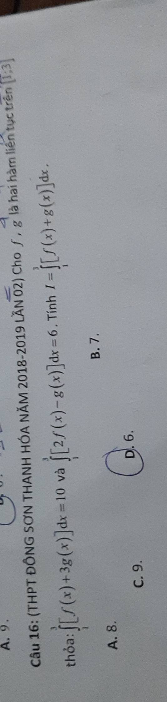 9 .
Câu 16: (THPT ĐỒNG SƠN THANH HÓA NĂM 2018-2019 LẤN 02) ở Cho ∫, g là hai hàm liên tục trên [1;3]
thỏa: ∈tlimits _1^3[f(x)+3g(x)]dx=10 và ∈tlimits _1^3[2f(x)-g(x)]dx=6. Tính I=∈tlimits _1^3[f(x)+g(x)]dx.
B. 7.
A. 8.
D. 6.
C. 9.