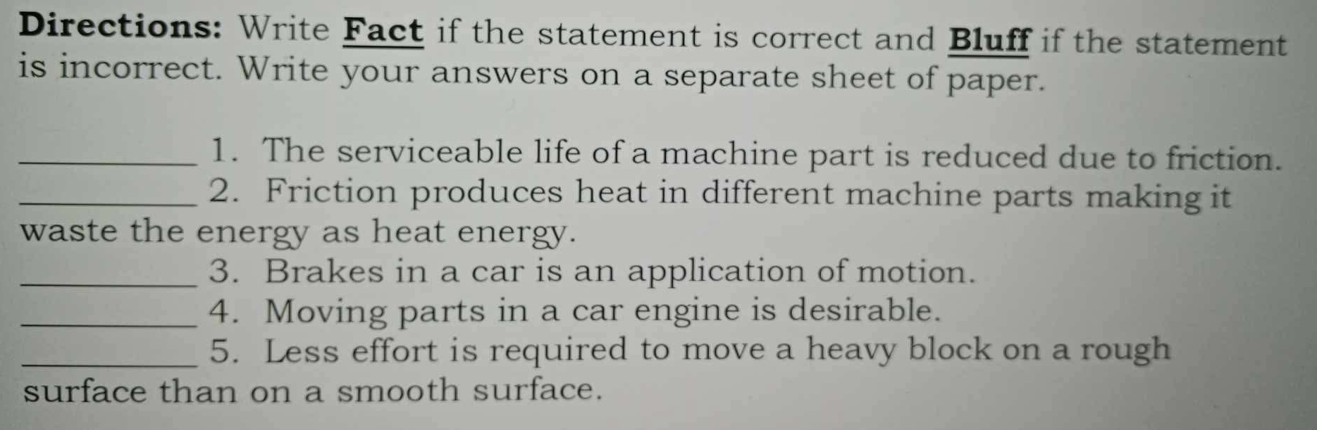 Directions: Write Fact if the statement is correct and Bluff if the statement 
is incorrect. Write your answers on a separate sheet of paper. 
_1. The serviceable life of a machine part is reduced due to friction. 
_2. Friction produces heat in different machine parts making it 
waste the energy as heat energy. 
_3. Brakes in a car is an application of motion. 
_4. Moving parts in a car engine is desirable. 
_5. Less effort is required to move a heavy block on a rough 
surface than on a smooth surface.