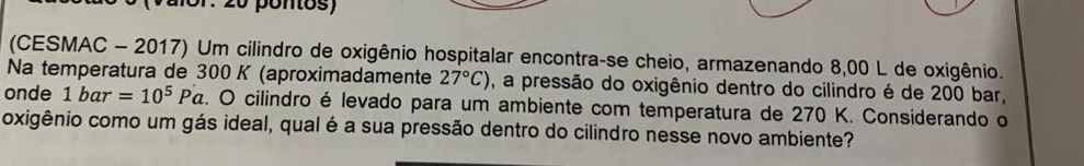 pontos) 
(CESMAC - 2017) Um cilindro de oxigênio hospitalar encontra-se cheio, armazenando 8,00 L de oxigênio. 
Na temperatura de 300 K (aproximadamente 27°C) , a pressão do oxigênio dentro do cilindro é de 200 bar, 
onde 1bar=10^5Pa z. O cilindro é levado para um ambiente com temperatura de 270 K. Considerando o 
oxigênio como um gás ideal, qual é a sua pressão dentro do cilindro nesse novo ambiente?