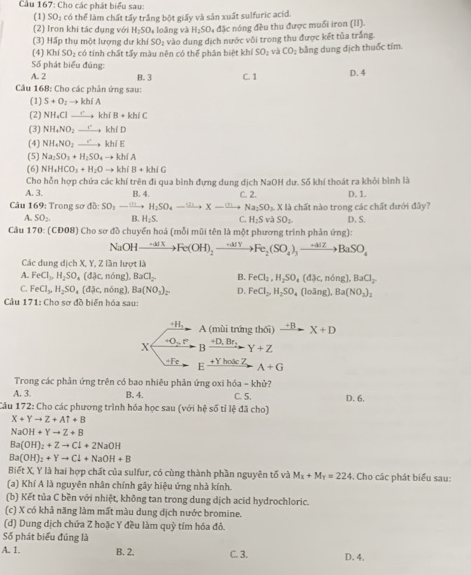 Cầu 167: Cho các phát biểu sau:
(1) SO_2 có thể làm chất tấy trắng bột giấy và sản xuất sulfuric acid.
(2) Iron khi tác dụng với H_2SO_4 loāng và H_2SO_4Delta Jc nóng đều thu được muối iron (II).
(3) Hấp thụ một lượng dư khí SO_2 vào dung dịch nước vôi trong thu được kết tủa trắng.
(4) KI SO_2 có tính chất tấy màu nên có thể phân biệt khí SO_2 và CO_2 bằng dung dịch thuốc tím.
Số phát biểu đúng:
A. 2 B. 3 C. 1 D. 4
Câu 168: Cho các phản ứng sau:
(1) S+O_2to kh(A
(2) NH_4Clto khiB+khiC
(3) NH_4NO_2xrightarrow rkh(D
(4) NH_4NO_2xrightarrow rkh(E
(5) Na_2SO_3+H_2SO_4to khiA
(6) NH_4HCO_3+H_2Oto kh(B+kh(G
Cho hỗn hợp chứa các khí trên đi qua bình đựng dung dịch NaOH dư. Số khí thoát ra khỏi bình là
A. 3. B. 4. C. 2. D. 1.
Câu 169: Trong sơ đồ: SO_3to H_2SO_4to Xto Na_2SO_3.Xl3 chất nào trong các chất dưới đây?
A. SO_2. B. H_2S. C. H_2S và SO_2. D. S.
Câu 170: (CĐ08) Cho sơ đồ chuyển hoá (mỗi mũi tên là một phương trình phản ứng):
NaOHto Fe(OXFe(OH)_2xrightarrow +dJYFe_2(SO_4)_3to BaSO_4
Các dung dịch X, Y, Z lần lượt là
A. FeCl_3,H_2SO_4(d c,ndelta ng),BaCl_2. B. FeCl_2,H_2SO_4(d c,ndelta ng),BaCl_2
C. FeCl_3,H_2SO_4(d c,ndelta ng), Ba(NO_3)_2. D. FeCl_2,H_2SO 4 (loãng), Ba(NO_3)_2
Câu 171: Cho sơ đồ biến hóa sau:
+H, A (mùi trứng thối) xrightarrow +BX+D
X +O_2,r° +D,Br,
B Y+Z
+Fe F _ +Yhode2 A+G
Trong các phản ứng trên có bao nhiêu phản ứng oxi hóa - khử?
A. 3. B. 4. C. 5. D. 6.
Câu 172: Cho các phương trình hóa học sau (với hệ số tỉ lệ đã cho)
X+Yto Z+AT+B
NaOH+Yto Z+B
Ba(OH)_2+Zto Cdownarrow +2NaOH
Ba(OH)_2+Yto Cl+NaOH+B
Biết X, Y là hai hợp chất của sulfur, có cùng thành phần nguyên tố và M_X+M_Y=224. Cho các phát biểu sau:
(a) Khí A là nguyên nhân chính gây hiệu ứng nhà kính.
(b) Kết tủa C bền với nhiệt, không tan trong dung dịch acid hydrochloric.
(c) X có khả năng làm mất màu dung dịch nước bromine.
(d) Dung dịch chứa Z hoặc Y đều làm quỳ tím hóa đỏ.
Số phát biểu đúng là
A. 1. B. 2. C. 3. D. 4.
