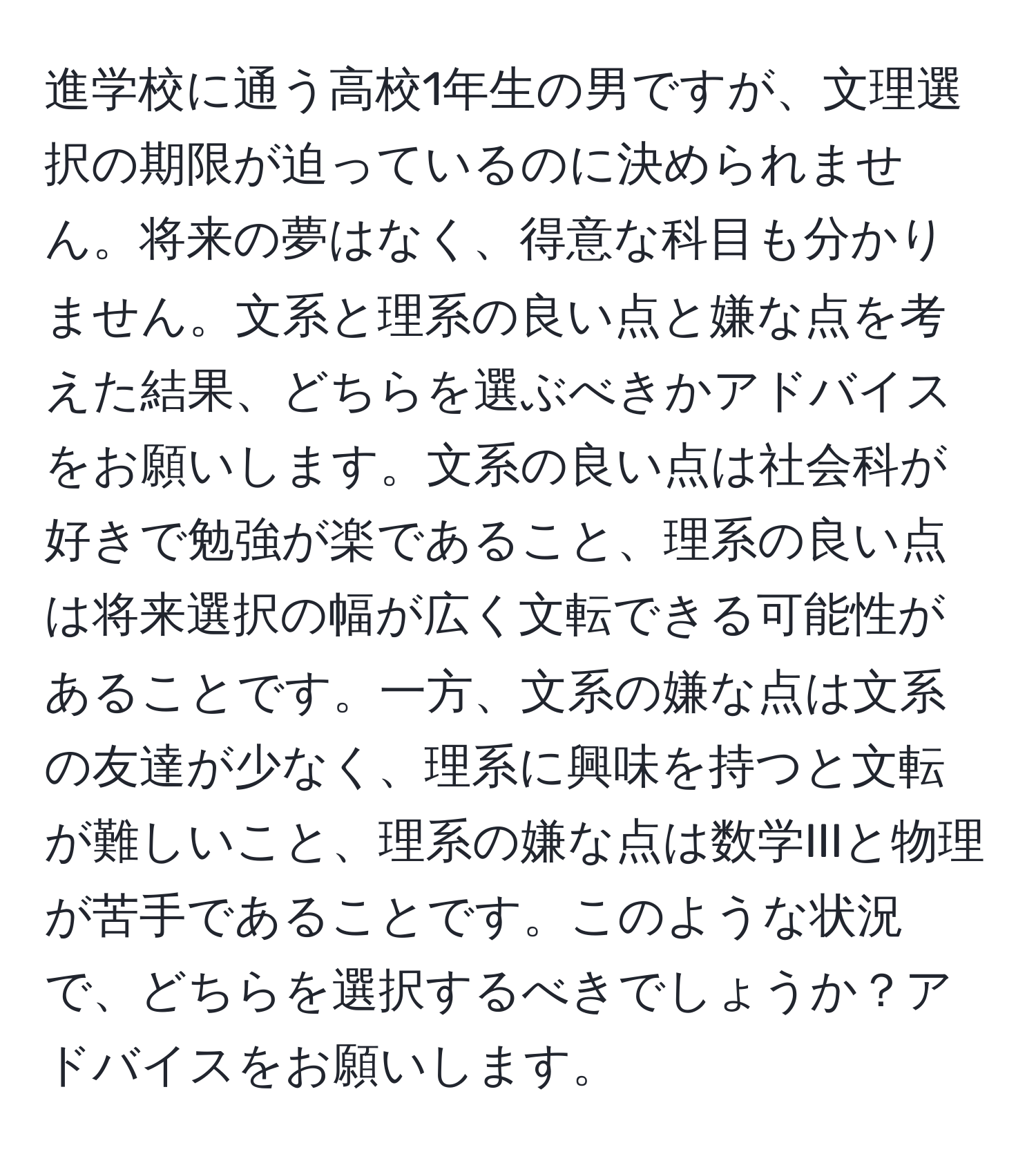 進学校に通う高校1年生の男ですが、文理選択の期限が迫っているのに決められません。将来の夢はなく、得意な科目も分かりません。文系と理系の良い点と嫌な点を考えた結果、どちらを選ぶべきかアドバイスをお願いします。文系の良い点は社会科が好きで勉強が楽であること、理系の良い点は将来選択の幅が広く文転できる可能性があることです。一方、文系の嫌な点は文系の友達が少なく、理系に興味を持つと文転が難しいこと、理系の嫌な点は数学IIIと物理が苦手であることです。このような状況で、どちらを選択するべきでしょうか？アドバイスをお願いします。