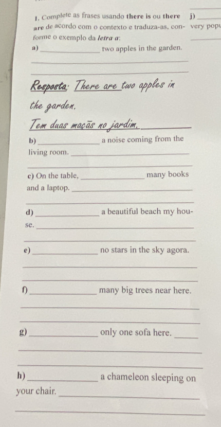 Complete as frases usando there is ou there j)_ 
are de acordo com o contexto e traduza-as, con- very popu 
forme o exemplo da letra a: 
_ 
a) _two apples in the garden. 
_ 
_ 
_ 
_ 
_ 
b)_ a noise coming from the 
living room._ 
_ 
c) On the table, _many books 
and a laptop._ 
_ 
d)_ a beautiful beach my hou- 
se._ 
_ 
e)_ no stars in the sky agora. 
_ 
_ 
f)_ many big trees near here. 
_ 
_ 
g)_ only one sofa here. 
_ 
_ 
_ 
h) _a chameleon sleeping on 
_ 
your chair. 
_