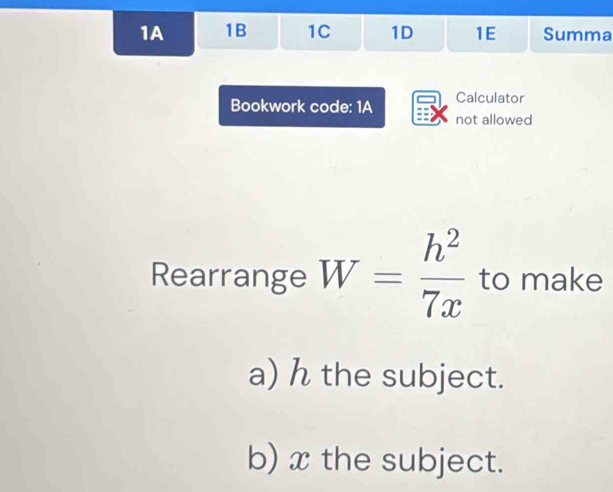 1A 1B 1C 1D 1E Summa 
Bookwork code: 1A Calculator 
not allowed 
Rearrange W= h^2/7x  to make 
a) h the subject. 
b) x the subject.