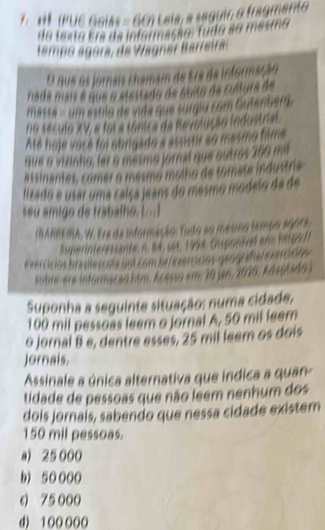 7: * (PUC Gaias = GO) Lela, a seguir o fragmento
do taxo ema da informação Tudo ao masmo
tempo ágora, de Wagner Barreira
O que os jornais chamam de Era da informação
nada mais é que o stestado de áuito de cultura de
masse - um esulo de inda que surgiu com Gutenoefa.
no século XV, e foi a tónica de Revolução industrial.
Até hoje voce foi abrigado a assistr so masmo filme
que a vizinho, ler o mesmo jornal que outros 260 mil
assinantes, comer o mesmo molho de tomate industra
lizado e usar uma calça jeans do mesmo modelo da de
seu amigo de trabalho. (...)
(IARREIRA, W. Ere da informação : Tudo so meo 
S uperinteressante, n. 84, set, 1994, Eisponiel am m p s l

s m 2 0 n, 2 0 10 , Rdsolad 
Suponha a seguinte situação: numa cidade,
100 mil pessoas leem o jornal A, 50 mil feem
o jornal B e, dentre esses, 25 mil leem os dois
Jornais,
Assinale a única alternativa que indica a quan
tidade de pessoas que não leem nenhum dos
dois jornaís, sabendo que nessa cidade existem
150 mil pessoas.
a) 25 000
b) 50 000
6 75 000
d) 100000