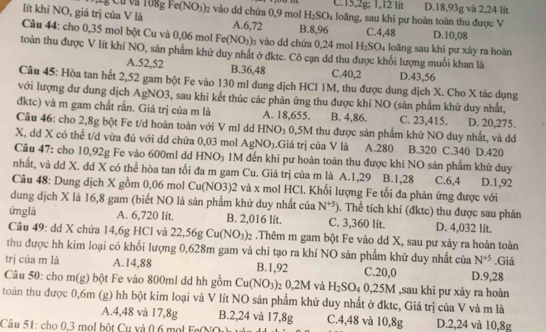 gFe(NO_3) 02 vào dd chứa 0,9 mol H_2SO_4 C.15,2g; 1,12 lit D.18,93g và 2,24 lit
lít khí NO, giá trị của V là A.6,72 loãng, sau khi pư hoàn toàn thu được V
C.4,48
Câu 44: cho 0,35 mol bột Cu và 0,06 mol Fe(NO_3) 0  vào dd chứa 0,24 mol B.8,96 H_2SO 4 loãng sau khi pư xảy ra hoàn D.10,08
toàn thu được V lít khí NO, sản phẩm khử duy nhất ở đktc. Cô cạn dd thu được khối lượng muối khan là
A.52,52 B.36,48 C.40,2 D.43,56
Câu 45: Hòa tan hết 2,52 gam bột Fe vào 130 ml dung dịch HCl 1M, thu được dung dịch X. Cho X tác dụng
với lượng dư dung dịch AgNO3, sau khi kết thúc các phản ứng thu được khí NO (sản phẩm khử duy nhất,
đktc) và m gam chất rắn. Giá trị của m là A. 18,655. B. 4,86. C. 23,415. D. 20,275.
Câu 46: cho 2,8g bột Fe t/d hoàn toàn với V ml dd HNO_3 0,5M thu được sản phẩm khử NO duy nhất, và dd
X, dd X có thể t/d vừa đủ với dd chứa 0,03 mol AgNO_3.Giá trị của V là A.280 B.320
Câu 47: cho 10,92g Fe vào 600ml dd HNO₃ 1M đến khi pư hoàn toàn thu được khí NO sản phẩm khử duy C.340 D.420
nhất, và dd X. dd X có thể hòa tan tối đa m gam Cu. Giá trị của m là A.1,29 B.1,28 C.6,4
Câu 48: Dung dịch X gồm 0,06 mol Cu(NO3)2 và x mol HCl. Khối lượng Fe tối đa phản ứng được với D.1,92
dung dịch X là 16,8 gam (biết NO là sản phẩm khử duy nhất của N^(+5)). Thể tích khí (đktc) thu được sau phản
ứng là A. 6,720 lit. B. 2,016 lít. C. 3,360 lit. D. 4,032 lit.
Câu 49: dd X chứa 14,6g HCl và 22,56gCu(NO_3)_2.Thêm m gam bột Fe vào dd X, sau pư xảy ra hoàn toàn
thu được hh kim loại có khối lượng 0,628m gam và chi tạo ra khí NO sản phẩm khử duy nhất của N^(+5)
trị của m là A.14,88 B.1,92 C.20,0 .Giá
Câu 50: cho m(g) bột Fe vào 800ml dd hh gồm Cu(NO_3) 2 0,2M và H_2SO 4 0,25M ,sau khi pư xảy ra hoàn D.9,28
toàn thu được 0,6m (g) hh bột kim loại và V lít NO sản phẩm khử duy nhất ở đktc, Giá trị của V và m là
A.4,48 và 17,8g B.2,24 và 17,8g C.4,48 và 10,8g D.2,24 và 10,8g
Câu 51: cho 0,3 mol bột Cụ và 0,6 mol FeOO