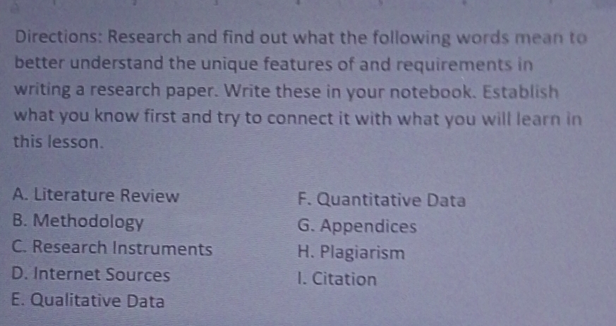 Directions: Research and find out what the following words mean to
better understand the unique features of and requirements in
writing a research paper. Write these in your notebook. Establish
what you know first and try to connect it with what you will learn in
this lesson.
A. Literature Review F. Quantitative Data
B. Methodology G. Appendices
C. Research Instruments H. Plagiarism
D. Internet Sources I. Citation
E. Qualitative Data