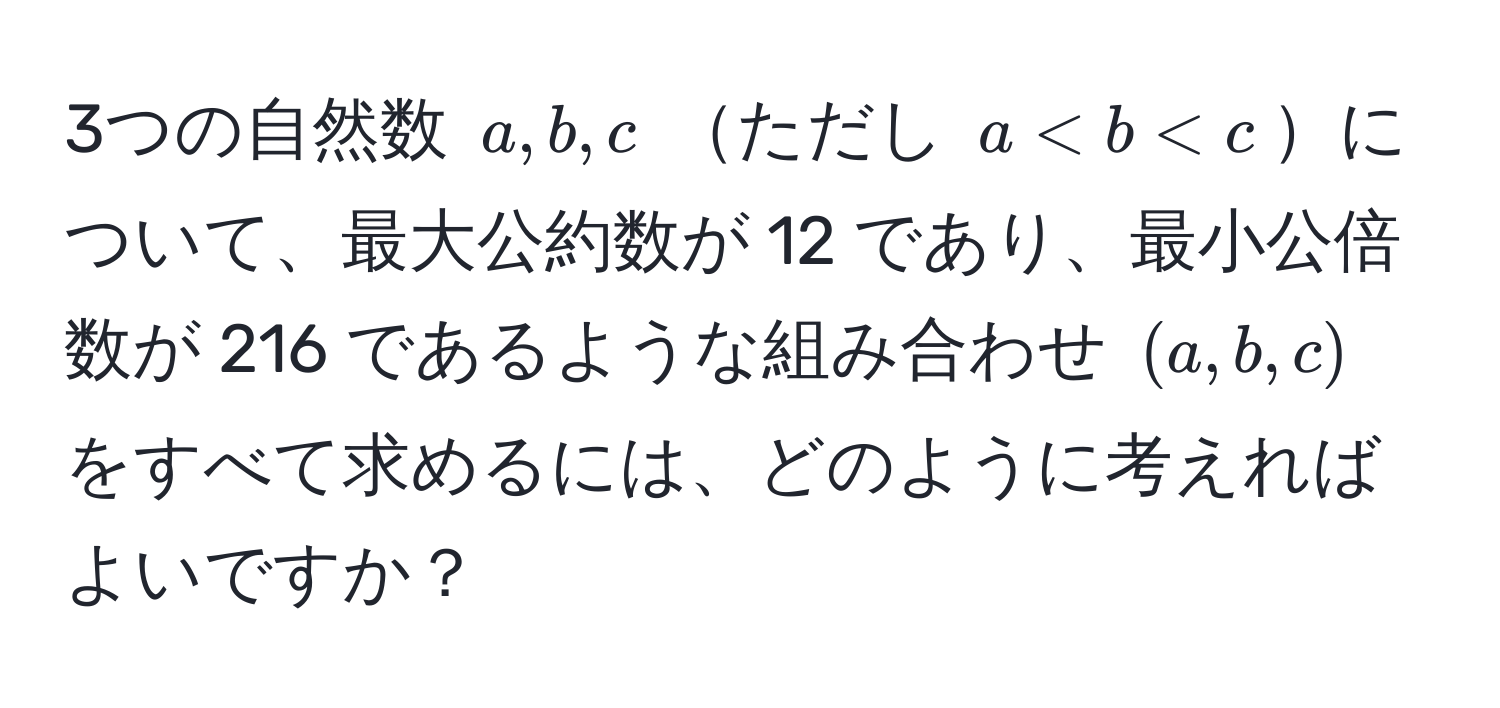 3つの自然数 ( a, b, c ) ただし ( a < b < c )について、最大公約数が 12 であり、最小公倍数が 216 であるような組み合わせ ( (a, b, c) ) をすべて求めるには、どのように考えればよいですか？