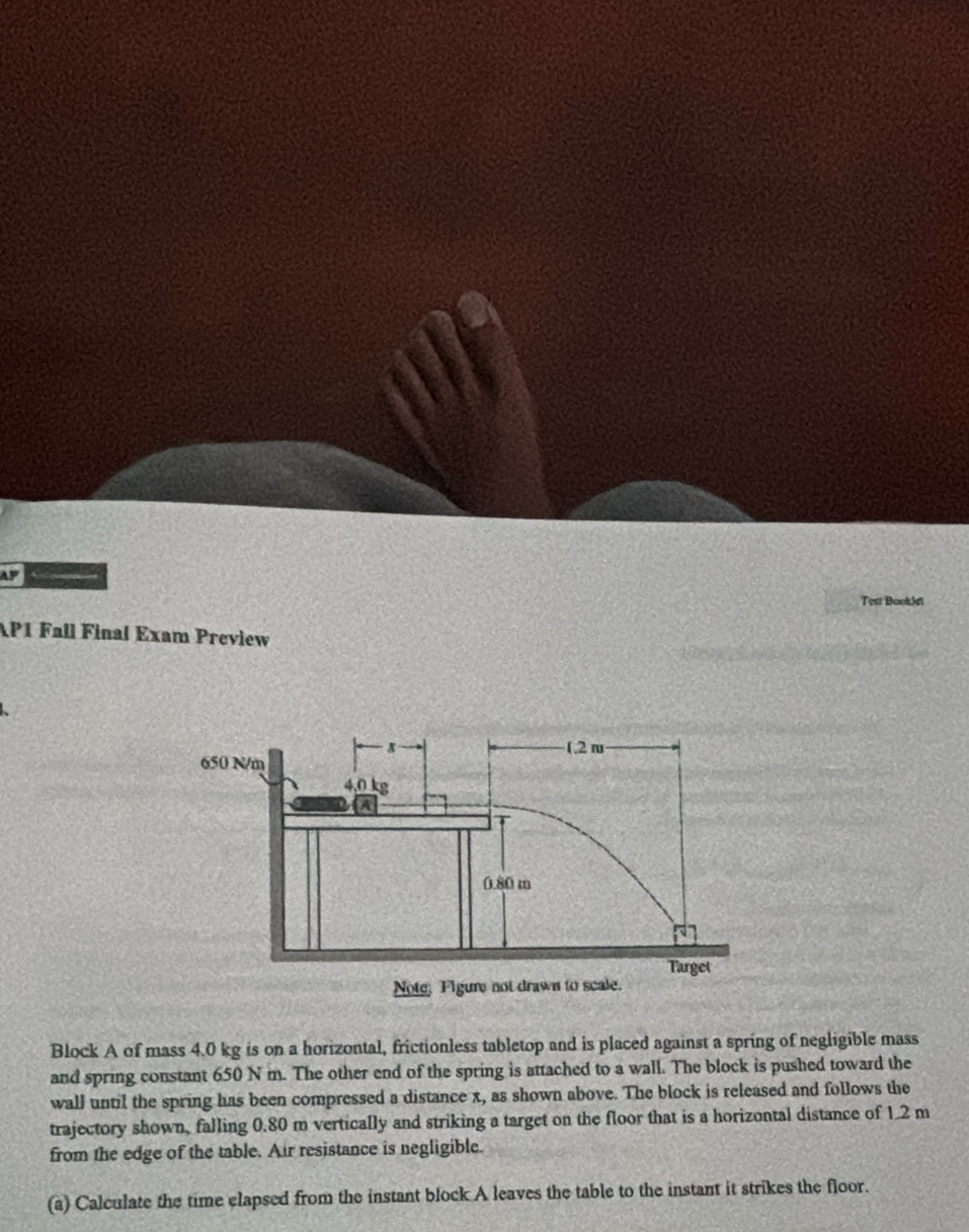 AF ← 
Test Booklet 
AP1 Fall Final Exam Preview 
Block A of mass 4.0 kg is on a horizontal, frictionless tabletop and is placed against a spring of negligible mass 
and spring constant 650 N m. The other end of the spring is attached to a wall. The block is pushed toward the 
wall until the spring has been compressed a distance x, as shown above. The block is released and follows the 
trajectory shown, falling 0.80 m vertically and striking a target on the floor that is a horizontal distance of 1.2 m
from the edge of the table. Air resistance is negligible. 
(a) Calculate the time elapsed from the instant block A leaves the table to the instant it strikes the floor.