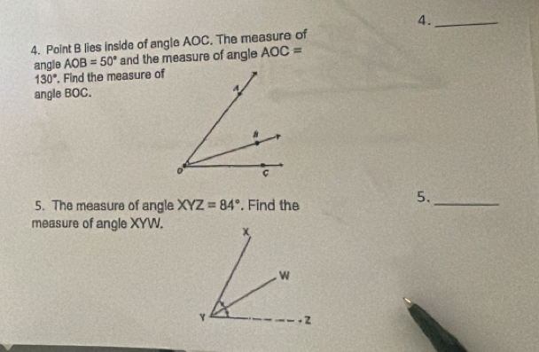 4._ 
4. Point B lies inside of angle AOC. The measure of 
angle AOB=50° and the measure of angle AOC=
130°. Find the measure of 
angle BOC. 
5. The measure of angle XYZ=84°. Find the 
5._ 
measure of angle XYW.