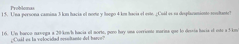 Problemas 
15. Una persona camina 3 km hacia el norte y luego 4 km hacia el este. ¿Cuál es su desplazamiento resultante? 
16. Un barco navega a 20 km/h hacia el norte, pero hay una corriente marina que lo desvía hacia el este a 5 km/
¿Cuál es la velocidad resultante del barco?