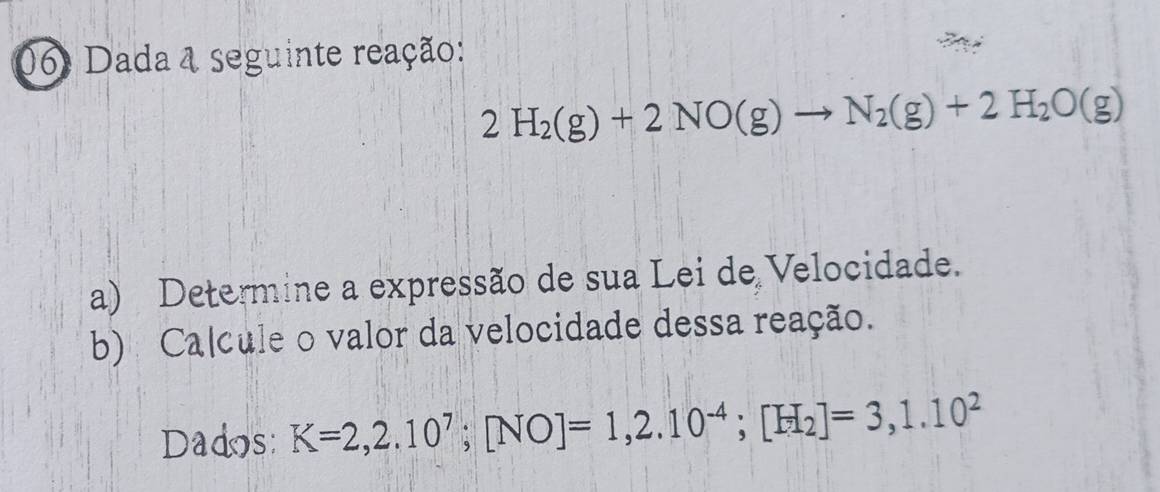 06: Dada & seguinte reação:
2H_2(g)+2NO(g)to N_2(g)+2H_2O(g)
a) Determine a expressão de sua Lei de Velocidade. 
b) Calcule o valor da velocidade dessa reação. 
Dados: K=2,2.10^7; [NO]=1,2.10^(-4); [H_2]=3,1.10^2