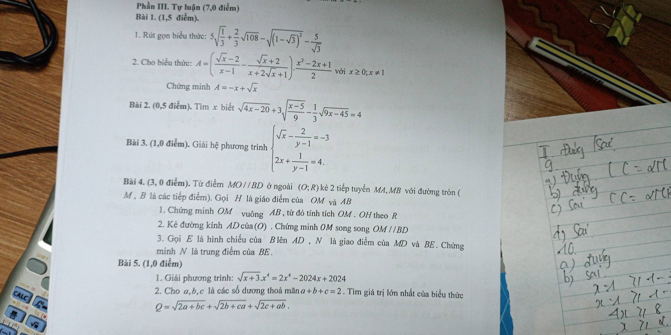 Phần III. Tự luận (7,0 điễm)
Bài 1. (1,5 điểm).
1. Rút gọn biểu thức: 5sqrt(frac 1)3+ 2/3 sqrt(108)-sqrt((1-sqrt 3))^2- 5/sqrt(3) 
2. Cho biểu thức: A=( (sqrt(x)-2)/x-1 - (sqrt(x)+2)/x+2sqrt(x)+1 )·  (x^2-2x+1)/2  với x≥ 0;x!= 1
Chứng minh A=-x+sqrt(x)
Bài 2. (0,5 điểm). Tìm x biết sqrt(4x-20)+3sqrt(frac x-5)9- 1/3 sqrt(9x-45)=4
Bài 3. (1,0 điểm). Giải hệ phương trình beginarrayl sqrt(x)- 2/y-1 =-3 2x+ 1/y-1 =4.endarray.
Bài 4. (3, 0 điểm). Từ điểm MO//BD ở ngoài (O;R) kẻ 2 tiếp tuyến MA, MB với đường tròn (
M , B là các tiếp điểm). Gọi H là giáo điểm của OM và AB
1. Chứng minh OM vuông AB , từ đó tính tích OM . OH theo R
2. Kẻ đường kính ADcủa(O) . Chứng minh 0M song song OM / /BD
3. Gọi E là hình chiếu của Blên AD , N là giao điểm của MD và BE. Chứng
minh N là trung điểm của BE .
HIFT
Bài 5. (1,0 điểm)
1. Giải phương trình: sqrt(x+3).x^4=2x^4-2024x+2024
2. Cho a,b,c là các số dương thoả mãn a+b+c=2. Tìm giá trị lớn nhất của biểu thức
Q=sqrt(2a+bc)+sqrt(2b+ca)+sqrt(2c+ab).