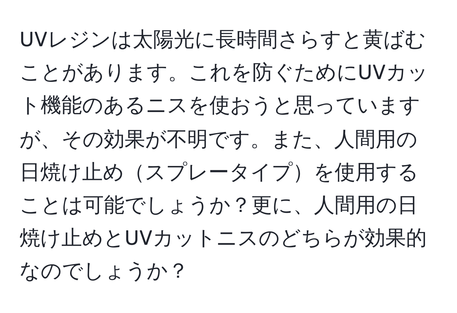 UVレジンは太陽光に長時間さらすと黄ばむことがあります。これを防ぐためにUVカット機能のあるニスを使おうと思っていますが、その効果が不明です。また、人間用の日焼け止めスプレータイプを使用することは可能でしょうか？更に、人間用の日焼け止めとUVカットニスのどちらが効果的なのでしょうか？