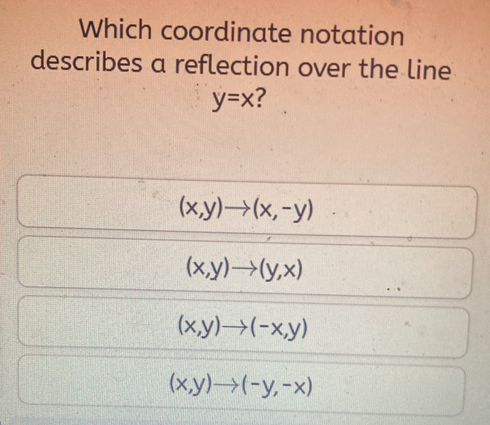 Which coordinate notation
describes a reflection over the line
y=x
(x,y)to (x,-y)
(x,y)to (y,x)
(x,y)to (-x,y)
(x,y)to (-y,-x)