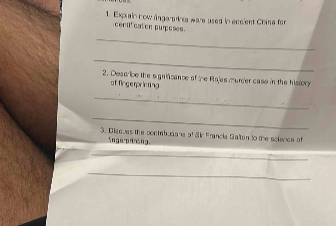 Explain how fingerprints were used in ancient China for 
identification purposes. 
_ 
_ 
2. Describe the significance of the Rojas murder case in the history 
of fingerprinting. 
_ 
_ 
3. Discuss the contributions of Sir Francis Galton to the science of 
fingerprinting. 
_ 
_