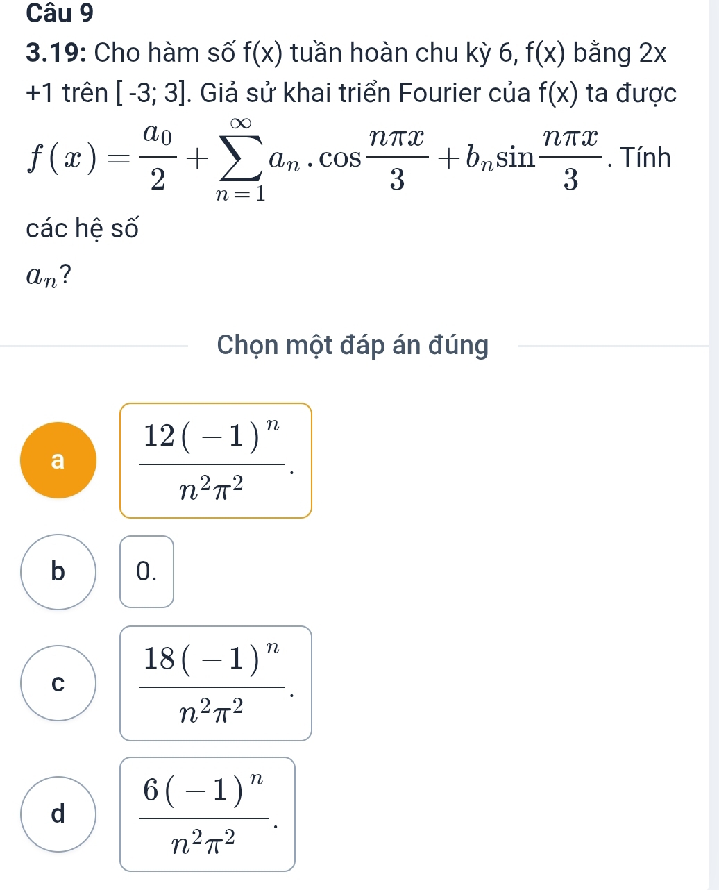 3.19: Cho hàm số f(x) tuần hoàn chu kỳ 6, f(x) bằng 2x
+1 trên [-3;3]. Giả sử khai triển Fourier của f(x) ta được
f(x)=frac a_02+sumlimits _(n=1)^(∈fty)a_n.cos  nπ x/3 +b_nsin  nπ x/3 . Tính
các hệ số
a_n ?
Chọn một đáp án đúng
a frac 12(-1)^nn^2π^2.
b 0.
C frac 18(-1)^nn^2π^2.
d frac 6(-1)^nn^2π^2.