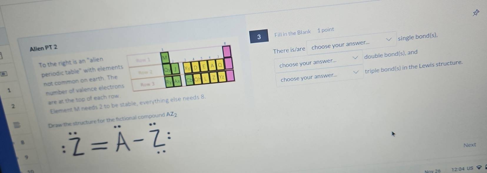 Fill in the Blank 1 point 
single bond(s), 
Alien PT 2 
periodic table" with elements There is/are choose your answer... 
choose your answer... double bond(s), and 
To the right is an "alien 
Row 1
Row 2 
not common on earth. The 
choose your answer... triple bond(s) in the Lewis structure. 
1 
number of valence electrons Row 3
2 are at the top of each row. 
Element M needs 2 to be stable, everything else needs 8. 
Draw the structure for the fictional compound AZ_2
B
Z=A-Z : 
Next 
12:04 US