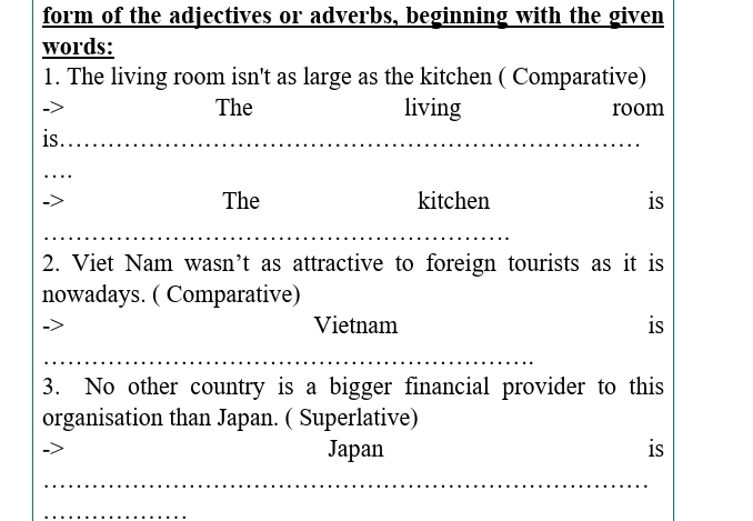 form of the adjectives or adverbs, beginning with the given 
words: 
1. The living room isn't as large as the kitchen ( Comparative) 
The living room 
is . 
The kitchen is 
2. Viet Nam wasn’t as attractive to foreign tourists as it is 
nowadays. ( Comparative) 
Vietnam is 
3. No other country is a bigger financial provider to this 
organisation than Japan. ( Superlative) 
Japan is