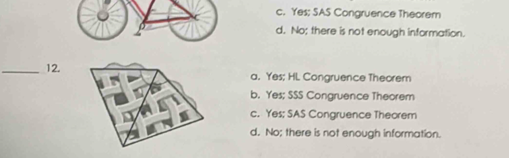 c. Yes; SAS Congruence Theorem
d. No; there is not enough information.
_12.
a. Yes; HL Congruence Theorem
b. Yes; SSS Congruence Theorem
c. Yes; SAS Congruence Theorem
d. No; there is not enough information.