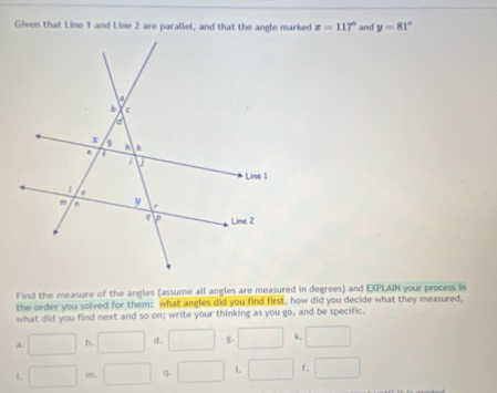 Given that Line 1 and Line 2 are parallel, and that the angle marked z=117° and y=81°
Find the measure of the angles (assume all angles are measured in degrees) and EXPLAIN your process in
the order you solved for them: what angles did you find first, how did you decide what they measured,
what did you find next and so on; write your thinking as you go, and be specific.
a. □ b. □ d. □ g. □ k. □ 
i □° m. □ q. □ L □ f. □