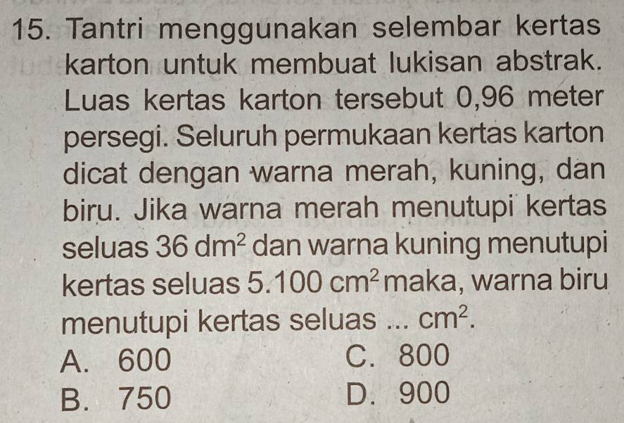 Tantri menggunakan selembar kertas
karton untuk membuat lukisan abstrak.
Luas kertas karton tersebut 0,96 meter
persegi. Seluruh permukaan kertas karton
dicat dengan warna merah, kuning, dan
biru. Jika warna merah menutupi kertas
seluas 36dm^2 dan warna kuning menutupi
kertas seluas 5.100cm^2 maka, warna biru
menutupi kertas seluas ... cm^2.
A. 600 C. 800
B. 750 D. 900